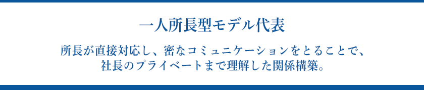 【一人所長型モデル代表】所長が直接対応し、密なコミュニケーションをとることで、社長のプライベートまで理解した関係構築。