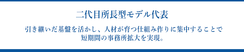 【二代目所長型モデル代表】引き継いだ基盤を活かし、人材が育つ仕組み作りに集中することで短期間の事務所拡大を実現。