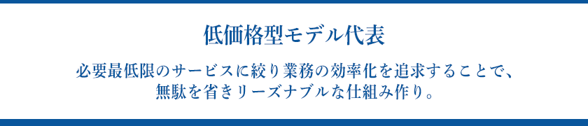 【低価格型モデル代表】必要最低限のサービスに絞り業務の効率化を追求することで、無駄を省きリーズナブルな仕組み作り。